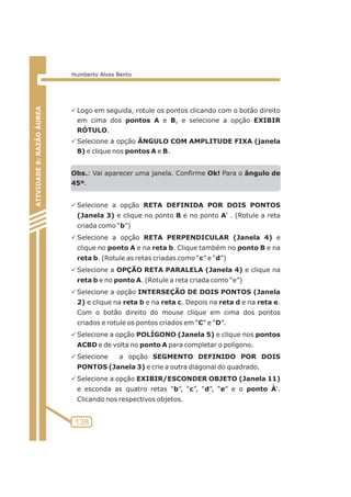 PLogo em seguida, rotule os pontos clicando com o botão direito 
em cima dos pontos A e B, e selecione a opção EXIBIR 
RÓTULO. 
PSelecione a opção ÂNGULO COM AMPLITUDE FIXA (janela 
8) e clique nos pontos A e B. 
Obs.: Vai aparecer uma janela. Confirme Ok! Para o ângulo de 
45º. 
PSelecione a opção RETA DEFINIDA POR DOIS PONTOS 
(Janela 3) e clique no ponto B e no ponto A' . (Rotule a reta 
criada como “b”) 
PSelecione a opção RETA PERPENDICULAR (Janela 4) e 
clique no ponto A e na reta b. Clique também no ponto B e na 
reta b. (Rotule as retas criadas como “c” e “d”) 
PSelecione a OPÇÃO RETA PARALELA (Janela 4) e clique na 
reta b e no ponto A. (Rotule a reta criada como “e”) 
PSelecione a opção INTERSEÇÃO DE DOIS PONTOS (Janela 
2) e clique na reta b e na reta c. Depois na reta d e na reta e. 
Com o botão direito do mouse clique em cima dos pontos 
criados e rotule os pontos criados em “C” e “D”. 
PSelecione a opção POLÍGONO (Janela 5) e clique nos pontos 
ACBD e de volta no ponto A para completar o polígono. 
PSelecione a opção SEGMENTO DEFINIDO POR DOIS 
PONTOS (Janela 3) e crie a outra diagonal do quadrado. 
PSelecione a opção EXIBIR/ESCONDER OBJETO (Janela 11) 
e esconda as quatro retas “b”, “c”, “d”, “e” e o ponto À'. 
Clicando nos respectivos objetos. 
ATIVIDADE 5: PONTOS NOTÁVEIS DO TRIÃNGULO 
138 
ATIVIDADE 6: RAZÃO ÁUREA 
Humberto Alves Bento 
 