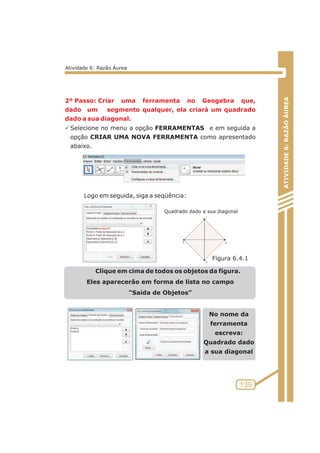 2º Passo: Criar uma ferramenta no Geogebra que, 
dado um segmento qualquer, ela criará um quadrado 
dado a sua diagonal. 
PSelecione no menu a opção FERRAMENTAS e em seguida a 
opção CRIAR UMA NOVA FERRAMENTA como apresentado 
abaixo. 
Logo em seguida, siga a seqüência: 
Clique em cima de todos os objetos da figura. 
Eles aparecerão em forma de lista no campo 
“Saída de Objetos” 
No nome da 
ferramenta 
escreva: 
Quadrado dado 
a sua diagonal 
ATIVIDADE 6: RAZÃO ÁUREA 
139 
Atividade 6: Razão Áurea 
Quadrado dado a sua diagonal 
Figura 6.4.1 
 