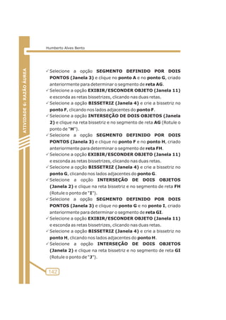 PSelecione a opção SEGMENTO DEFINIDO POR DOIS 
PONTOS (Janela 3) e clique no ponto A e no ponto G, criado 
anteriormente para determinar o segmento de reta AG. 
PSelecione a opção EXIBIR/ESCONDER OBJETO (Janela 11) 
e esconda as retas bissetrizes, clicando nas duas retas. 
PSelecione a opção BISSETRIZ (Janela 4) e crie a bissetriz no 
ponto F, clicando nos lados adjacentes do ponto F. 
PSelecione a opção INTERSEÇÃO DE DOIS OBJETOS (Janela 
2) e clique na reta bissetriz e no segmento de reta AG (Rotule o 
ponto de “H”). 
PSelecione a opção SEGMENTO DEFINIDO POR DOIS 
PONTOS (Janela 3) e clique no ponto F e no ponto H, criado 
anteriormente para determinar o segmento de reta FH. 
PSelecione a opção EXIBIR/ESCONDER OBJETO (Janela 11) 
e esconda as retas bissetrizes, clicando nas duas retas. 
PSelecione a opção BISSETRIZ (Janela 4) e crie a bissetriz no 
ponto G, clicando nos lados adjacentes do ponto G. 
PSelecione a opção INTERSEÇÃO DE DOIS OBJETOS 
(Janela 2) e clique na reta bissetriz e no segmento de reta FH 
(Rotule o ponto de “I”). 
PSelecione a opção SEGMENTO DEFINIDO POR DOIS 
PONTOS (Janela 3) e clique no ponto G e no ponto I, criado 
anteriormente para determinar o segmento de reta GI. 
PSelecione a opção EXIBIR/ESCONDER OBJETO (Janela 11) 
e esconda as retas bissetrizes, clicando nas duas retas. 
PSelecione a opção BISSETRIZ (Janela 4) e crie a bissetriz no 
ponto H, clicando nos lados adjacentes do ponto H. 
PSelecione a opção INTERSEÇÃO DE DOIS OBJETOS 
(Janela 2) e clique na reta bissetriz e no segmento de reta GI 
(Rotule o ponto de “J”). 
ATIVIDADE 5: PONTOS NOTÁVEIS DO TRIÃNGULO 
142 
ATIVIDADE 6: RAZÃO ÁUREA 
Humberto Alves Bento 
 