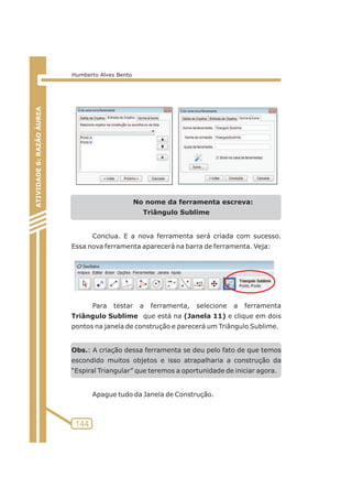 No nome da ferramenta escreva: 
Triângulo Sublime 
Conclua. E a nova ferramenta será criada com sucesso. 
Essa nova ferramenta aparecerá na barra de ferramenta. Veja: 
Para testar a ferramenta, selecione a ferramenta 
Triângulo Sublime que está na (Janela 11) e clique em dois 
pontos na janela de construção e parecerá um Triângulo Sublime. 
Obs.: A criação dessa ferramenta se deu pelo fato de que temos 
escondido muitos objetos e isso atrapalharia a construção da 
“Espiral Triangular” que teremos a oportunidade de iniciar agora. 
Apague tudo da Janela de Construção. 
ATIVIDADE 5: PONTOS NOTÁVEIS DO TRIÃNGULO 
144 
ATIVIDADE 6: RAZÃO ÁUREA 
Humberto Alves Bento 
 