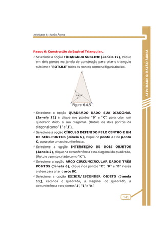 Passo 6: Construção da Espiral Triangular. 
PSelecione a opção TRIANGULO SUBLIME (Janela 12), clique 
em dois pontos na janela de construção para criar o triangulo 
sublime e “ROTULE” todos os pontos como na figura abaixo. 
PSelecione a opção QUADRADO DADO SUA DIAGONAL 
(Janela 12) e clique nos pontos “B” e “C”, para criar um 
quadrado dado a sua diagonal. (Rotule os dois pontos da 
diagonal como “I” e “J”). 
PSelecione a opção CÍRCULO DEFINIDO PELO CENTRO E UM 
DE SEUS PONTOS (Janela 6), clique no ponto J e no ponto 
C, para criar uma circunferência. 
PSelecione a opção INTERSEÇÃO DE DOIS OBJETOS 
(Janela 2), clique na circunferência e na diagonal do quadrado. 
(Rotule o ponto criado como “K”). 
PSelecione a opção ARCO CIRCUNCIRCULAR DADOS TRÊS 
PONTOS (Janela 6), clique nos pontos “C”, “K” e “B” nessa 
ordem para criar o arco BC. 
PSelecione a opção EXIBIR/ESCONDER OBJETO (Janela 
11), esconda o quadrado, a diagonal do quadrado, a 
circunferência e os pontos “J”, “I” e “K”. 
ATIVIDADE 6: RAZÃO ÁUREA 
145 
Atividade 6: Razão Áurea 
Figura 6.4.5 
 