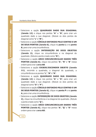 PSelecione a opção QUADRADO DADO SUA DIAGONAL 
(Janela 12) e clique nos pontos “A” e “B”, para criar um 
quadrado dado a sua diagonal. (Rotule os dois pontos da 
diagonal como “L” e “M”). 
PSelecione a opção CÍRCULO DEFINIDO PELO CENTRO E UM 
DE SEUS PONTOS (Janela 6), clique no ponto L e no ponto 
B, para criar uma circunferência. 
PSelecione a opção INTERSEÇÃO DE DOIS OBJETOS 
(Janela 2), clique na circunferência e na diagonal do 
quadrado. (Rotule o ponto criado como “N”). 
PSelecione a opção ARCO CIRCUNCIRCULAR DADOS TRÊS 
PONTOS (Janela 6), clique nos pontos “A”, “N” e “B” nessa 
ordem para criar o arco AB. 
Selecione a opção EXIBIR/ESCONDER P OBJETO (Janela 
11), esconda o quadrado, a diagonal do quadrado, a 
circunferência e os pontos “L”, “M” e “N”. 
PSelecione a opção QUADRADO DADO SUA DIAGONAL 
(Janela 12) e clique nos pontos “A” e “D”, para criar um 
quadrado dado a sua diagonal. (Rotule os dois pontos da 
diagonal como “O” e “P”). 
PSelecione a opção CÍRCULO DEFINIDO PELO CENTRO E UM 
DE SEUS PONTOS (Janela 6), clique no ponto P e no ponto 
A, para criar uma circunferência. 
PSelecione a opção INTERSEÇÃO DE DOIS OBJETOS (Janela 
2), clique na circunferência e na diagonal do quadrado. (Rotule 
o ponto criado como “Q”). 
PSelecione a opção ARCO CIRCUNCIRCULAR DADOS TRÊS 
PONTOS (Janela 6), clique nos pontos “A”, “Q” e “D” nessa 
ordem para criar o arco AD. 
ATIVIDADE 5: PONTOS NOTÁVEIS DO TRIÃNGULO 
146 
ATIVIDADE 6: RAZÃO ÁUREA 
Humberto Alves Bento 
 