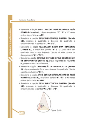 PSelecione a opção ARCO CIRCUNCIRCULAR DADOS TRÊS 
PONTOS (Janela 6), clique nos pontos “E”, “W” e “F” nessa 
ordem para criar o arco EF. 
PSelecione a opção EXIBIR/ESCONDER OBJETO (Janela 
11), esconda o quadrado, a diagonal do quadrado, a 
circunferência e os pontos “V”, “W” e “U”. 
PSelecione a opção QUADRADO DADO SUA DIAGONAL 
(Janela 12) e clique nos pontos “F” e “G”, para criar um 
quadrado dado a sua diagonal. (Rotule os dois pontos da 
diagonal como “Z” e “A1”). 
PSelecione a opção CÍRCULO DEFINIDO PELO CENTRO E UM 
DE SEUS PONTOS (Janela 6), clique no ponto Z e no ponto 
G, para criar uma circunferência. 
PSelecione a opção INTERSEÇÃO DE DOIS OBJETOS (Janela 
2), clique na circunferência e na diagonal do quadrado. (Rotule 
o ponto criado como “B1”). 
PSelecione a opção ARCO CIRCUNCIRCULAR DADOS TRÊS 
PONTOS (Janela 6), clique nos pontos “F”, “B1” e “G” nessa 
ordem para criar o arco FG. 
PSelecione a opção EXIBIR/ESCONDER OBJETO (Janela 
11), esconda o quadrado, a diagonal do quadrado, a 
circunferência e os pontos “A1”, “B1” e “Z”. 
ATIVIDADE 5: PONTOS NOTÁVEIS DO TRIÃNGULO 
148 
ATIVIDADE 6: RAZÃO ÁUREA 
Humberto Alves Bento 
Figura 6.4.6 
 