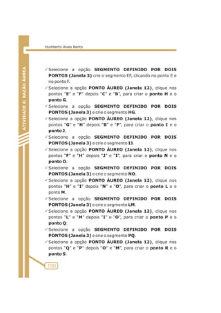 PSelecione a opção SEGMENTO DEFINIDO POR DOIS 
PONTOS (Janela 3) crie o segmento EF, clicando no ponto E e 
no ponto F. 
PSelecione a opção PONTO ÁUREO (Janela 12), clique nos 
pontos “E” e “F” depois “C” e “B”, para criar o ponto H e o 
ponto G. 
PSelecione a opção SEGMENTO DEFINIDO POR DOIS 
PONTOS (Janela 3) e crie o segmento HG. 
PSelecione a opção PONTO ÁUREO (Janela 12), clique nos 
pontos “G” e “H” depois “B” e “F”, para criar o ponto I e o 
ponto J. 
PSelecione a opção SEGMENTO DEFINIDO POR DOIS 
PONTOS (Janela 3) e crie o segmento IJ. 
PSelecione a opção PONTO ÁUREO (Janela 12), clique nos 
pontos “F” e “H” depois “J” e “I”, para criar o ponto N e o 
ponto O. 
PSelecione a opção SEGMENTO DEFINIDO POR DOIS 
PONTOS (Janela 3) e crie o segmento NO. 
PSelecione a opção PONTO ÁUREO (Janela 12), clique nos 
pontos “H” e “I” depois “N” e “O”, para criar o ponto L e o 
ponto M. 
PSelecione a opção SEGMENTO DEFINIDO POR DOIS 
PONTOS (Janela 3) e crie o segmento LM. 
PSelecione a opção PONTO ÁUREO (Janela 12), clique nos 
pontos “L” e “M” depois “I” e “O”, para criar o ponto P e o 
ponto Q. 
PSelecione a opção SEGMENTO DEFINIDO POR DOIS 
PONTOS (Janela 3) e crie o segmento PQ. 
PSelecione a opção PONTO ÁUREO (Janela 12), clique nos 
pontos “Q” e “P” depois “O” e “M”, para criar o ponto R e o 
ponto S. 
ATIVIDADE 5: PONTOS NOTÁVEIS DO TRIÃNGULO 
150 
ATIVIDADE 6: RAZÃO ÁUREA 
Humberto Alves Bento 
 