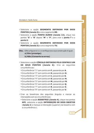 PSelecione a opção SEGMENTO DEFINIDO POR DOIS 
PONTOS (Janela 3) e crie o segmento RS. 
PSelecione a opção PONTO ÁUREO (Janela 12), clique nos 
pontos “S” e “R” depois “M” e “P”, para criar o ponto T e o 
ponto U. 
PSelecione a opção SEGMENTO DEFINIDO POR DOIS 
PONTOS (Janela 3) e crie o segmento TU. 
Obs.: Olhe a figura 6.5.1 e verifique se a sua construção é igual. 
a) Sim (prossiga) 
b) Não (Conserte os erros) 
PSelecione a opção CÍRCULO DEFINIDO PELO CENTRO E UM 
DE SEUS PONTOS (Janela 6). Crie as seguintes 
circunferências: 
¡ Circunferência “1” com centro em F, passando por A. 
¡ Circunferência “2” com centro em H, passando por G. 
¡ Circunferência “3” com centro em I, passando por G. 
¡ Circunferência “4” com centro em O, passando por N. 
¡ Circunferência “5” com centro em M, passando por N. 
¡ Circunferência “6” com centro em P, passando por Q. 
¡ Circunferência “7” com centro em R, passando por S. 
¡ Circunferência “8” com centro em T, passando por U. 
PCriar as bissetrizes dos seguintes ângulos e marcar as 
interseções com as circunferências: 
¡ Selecione a opção BISSETRIZ (Janela 4), clique nos pontos 
AFE, selecione a opção INTERSEÇÃO DE DOIS OBJETOS 
(Janela 2) e marque a interseção (superior) da bissetriz com 
a circunferência 1. 
ATIVIDADE 6: RAZÃO ÁUREA 
151 
Atividade 6: Razão Áurea 
 