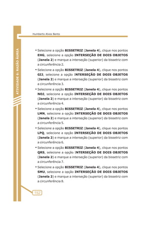 ¡ Selecione a opção BISSETRIZ (Janela 4), clique nos pontos 
EHG, selecione a opção INTERSEÇÃO DE DOIS OBJETOS 
(Janela 2) e marque a interseção (superior) da bissetriz com 
a circunferência 2. 
¡ Selecione a opção BISSETRIZ (Janela 4), clique nos pontos 
GIJ, selecione a opção INTERSEÇÃO DE DOIS OBJETOS 
(Janela 2) e marque a interseção (superior) da bissetriz com 
a circunferência 3. 
¡ Selecione a opção BISSETRIZ (Janela 4), clique nos pontos 
NOJ, selecione a opção INTERSEÇÃO DE DOIS OBJETOS 
(Janela 2) e marque a interseção (superior) da bissetriz com 
a circunferência 4. 
¡ Selecione a opção BISSETRIZ (Janela 4), clique nos pontos 
LMN, selecione a opção INTERSEÇÃO DE DOIS OBJETOS 
(Janela 2) e marque a interseção (superior) da bissetriz com 
a circunferência 5. 
¡ Selecione a opção BISSETRIZ (Janela 4), clique nos pontos 
LPQ, selecione a opção INTERSEÇÃO DE DOIS OBJETOS 
(Janela 2) e marque a interseção (superior) da bissetriz com 
a circunferência 6. 
¡ Selecione a opção BISSETRIZ (Janela 4), clique nos pontos 
QRS, selecione a opção INTERSEÇÃO DE DOIS OBJETOS 
(Janela 2) e marque a interseção (superior) da bissetriz com 
a circunferência 7. 
¡ Selecione a opção BISSETRIZ (Janela 4), clique nos pontos 
SMU, selecione a opção INTERSEÇÃO DE DOIS OBJETOS 
(Janela 2) e marque a interseção (superior) da bissetriz com 
a circunferência 8. 
ATIVIDADE 5: PONTOS NOTÁVEIS DO TRIÃNGULO 
152 
ATIVIDADE 6: RAZÃO ÁUREA 
Humberto Alves Bento 
 
