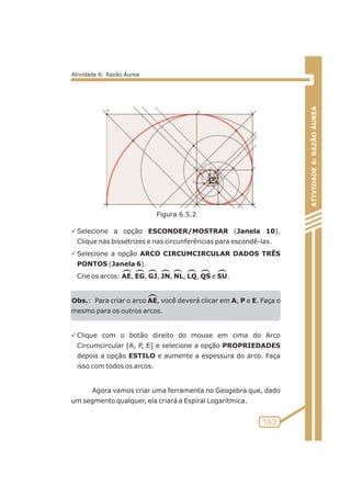 PSelecione a opção ESCONDER/MOSTRAR (Janela 10). 
Clique nas bissetrizes e nas circunferências para escondê-las. 
PSelecione a opção ARCO CIRCUMCIRCULAR DADOS TRÊS 
PONTOS (Janela 6). 
Crie os arcos: AE, EG, GJ, JN, NL, LQ, QS e SU. 
Obs.: Para criar o arco AE, você deverá clicar em A, P e E. Faça o 
mesmo para os outros arcos. 
PClique com o botão direito do mouse em cima do Arco 
Circumcircular [A, P, E] e selecione a opção PROPRIEDADES 
depois a opção ESTILO e aumente a espessura do arco. Faça 
isso com todos os arcos. 
Agora vamos criar uma ferramenta no Geogebra que, dado 
um segmento qualquer, ela criará a Espiral Logarítmica. 
ATIVIDADE 6: RAZÃO ÁUREA 
153 
Atividade 6: Razão Áurea 
Figura 6.5.2 
 