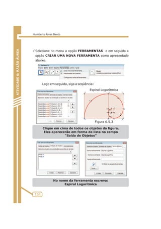 PSelecione no menu a opção FERRAMENTAS e em seguida a 
opção CRIAR UMA NOVA FERRAMENTA como apresentado 
abaixo. 
Logo em seguida, siga a seqüência: 
Clique em cima de todos os objetos da figura. 
Eles aparecerão em forma de lista no campo 
“Saída de Objetos” 
No nome da ferramenta escreva: 
Espiral Logarítmica 
ATIVIDADE 5: PONTOS NOTÁVEIS DO TRIÃNGULO 
154 
ATIVIDADE 6: RAZÃO ÁUREA 
Humberto Alves Bento 
Espiral Logarítmica 
Figura 6.5.3 
 