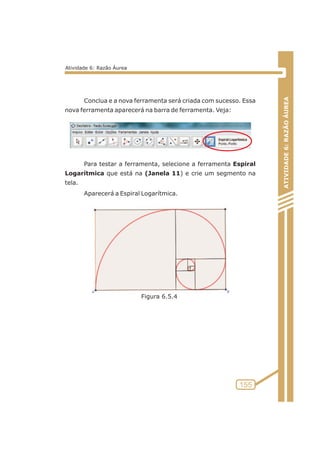 Conclua e a nova ferramenta será criada com sucesso. Essa 
nova ferramenta aparecerá na barra de ferramenta. Veja: 
Para testar a ferramenta, selecione a ferramenta Espiral 
Logarítmica que está na (Janela 11) e crie um segmento na 
tela. 
Aparecerá a Espiral Logarítmica. 
ATIVIDADE 6: RAZÃO ÁUREA 
155 
Atividade 6: Razão Áurea 
Figura 6.5.4 
 
