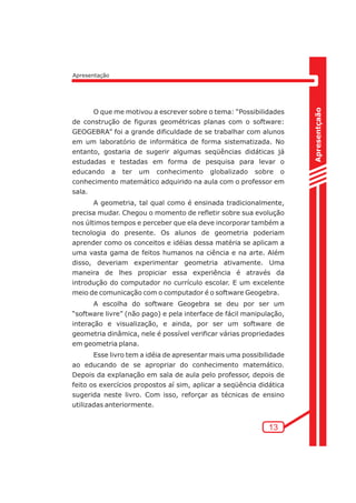 Apresentçaão 
13 
Apresentação 
O que me motivou a escrever sobre o tema: “Possibilidades 
de construção de figuras geométricas planas com o software: 
GEOGEBRA” foi a grande dificuldade de se trabalhar com alunos 
em um laboratório de informática de forma sistematizada. No 
entanto, gostaria de sugerir algumas seqüências didáticas já 
estudadas e testadas em forma de pesquisa para levar o 
educando a ter um conhecimento globalizado sobre o 
conhecimento matemático adquirido na aula com o professor em 
sala. 
A geometria, tal qual como é ensinada tradicionalmente, 
precisa mudar. Chegou o momento de refletir sobre sua evolução 
nos últimos tempos e perceber que ela deve incorporar também a 
tecnologia do presente. Os alunos de geometria poderiam 
aprender como os conceitos e idéias dessa matéria se aplicam a 
uma vasta gama de feitos humanos na ciência e na arte. Além 
disso, deveriam experimentar geometria ativamente. Uma 
maneira de lhes propiciar essa experiência é através da 
introdução do computador no currículo escolar. E um excelente 
meio de comunicação com o computador é o software Geogebra. 
A escolha do software Geogebra se deu por ser um 
“software livre” (não pago) e pela interface de fácil manipulação, 
interação e visualização, e ainda, por ser um software de 
geometria dinâmica, nele é possível verificar várias propriedades 
em geometria plana. 
Esse livro tem a idéia de apresentar mais uma possibilidade 
ao educando de se apropriar do conhecimento matemático. 
Depois da explanação em sala de aula pelo professor, depois de 
feito os exercícios propostos aí sim, aplicar a seqüência didática 
sugerida neste livro. Com isso, reforçar as técnicas de ensino 
utilizadas anteriormente. 
 