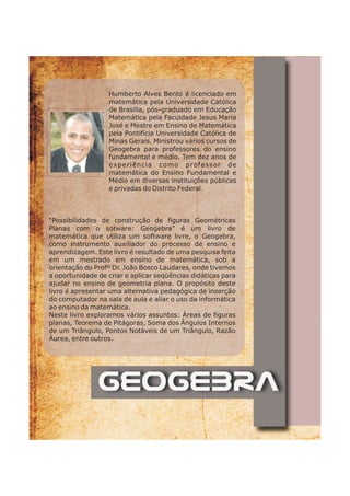 Humberto Alves Bento é licenciado em 
matemática pela Universidade Católica 
de Brasília, pós-graduado em Educação 
Matemática pela Faculdade Jesus Maria 
José e Mestre em Ensino de Matemática 
pela Pontifícia Universidade Católica de 
Minas Gerais. Ministrou vários cursos de 
Geogebra para professores do ensino 
fundamental e médio. Tem dez anos de 
experiência como professor de 
matemática do Ensino Fundamental e 
Médio em diversas instituições públicas 
e privadas do Distrito Federal. 
“Possibilidades de construção de figuras Geométricas 
Planas com o sotware: Geogebra” é um livro de 
matemática que utiliza um software livre, o Geogebra, 
como instrumento auxiliador do processo de ensino e 
aprendizagem. Este livro é resultado de uma pesquisa feita 
em um mestrado em ensino de matemática, sob a 
orientação do Profº Dr. João Bosco Laudares, onde tivemos 
a oportunidade de criar e aplicar seqüências didáticas para 
ajudar no ensino de geometria plana. O propósito deste 
livro é apresentar uma alternativa pedagógica de inserção 
do computador na sala de aula e aliar o uso da informática 
ao ensino da matemática. 
Neste livro exploramos vários assuntos: Áreas de figuras 
planas, Teorema de Pitágoras, Soma dos Ângulos Internos 
de um Triângulo, Pontos Notáveis de um Triângulo, Razão 
Áurea, entre outros. 
