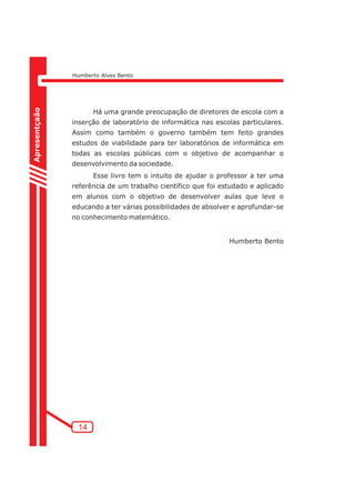 Humberto Alves Bento 
Há uma grande preocupação de diretores de escola com a 
inserção de laboratório de informática nas escolas particulares. 
Assim como também o governo também tem feito grandes 
estudos de viabilidade para ter laboratórios de informática em 
todas as escolas públicas com o objetivo de acompanhar o 
desenvolvimento da sociedade. 
Esse livro tem o intuito de ajudar o professor a ter uma 
referência de um trabalho científico que foi estudado e aplicado 
em alunos com o objetivo de desenvolver aulas que leve o 
educando a ter várias possibilidades de absolver e aprofundar-se 
no conhecimento matemático. 
Humberto Bento 
Apresentçaão 
14 
 