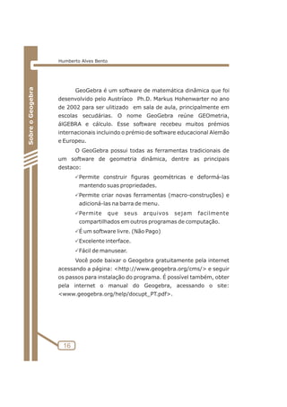 GeoGebra é um software de matemática dinâmica que foi 
desenvolvido pelo Austríaco Ph.D. Markus Hohenwarter no ano 
de 2002 para ser ulitizado em sala de aula, principalmente em 
escolas secudárias. O nome GeoGebra reúne GEOmetria, 
álGEBRA e cálculo. Esse software recebeu muitos prémios 
internacionais incluindo o prémio de software educacional Alemão 
e Europeu. 
O GeoGebra possui todas as ferramentas tradicionais de 
um software de geometria dinâmica, dentre as principais 
destaco: 
PPermite construir figuras geométricas e deformá-las 
mantendo suas propriedades. 
PPermite criar novas ferramentas (macro-construções) e 
adicioná-las na barra de menu. 
PPermite que seus arquivos sejam facilmente 
compartilhados em outros programas de computação. 
PÉ um software livre. (Não Pago) 
PExcelente interface. 
PFácil de manusear. 
Você pode baixar o Geogebra gratuitamente pela internet 
acessando a página: http://www.geogebra.org/cms/ e seguir 
os passos para instalação do programa. É possível também, obter 
pela internet o manual do Geogebra, acessando o site: 
www.geogebra.org/help/docupt_PT.pdf. 
16 
Sobre o Geogebra 
Humberto Alves Bento 
 