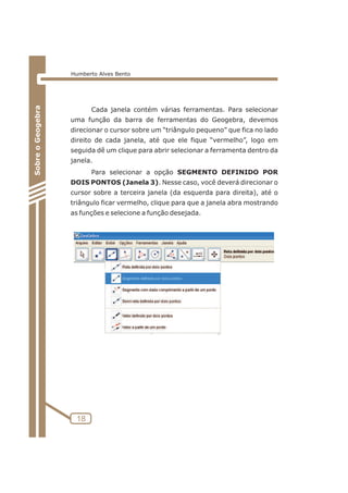 Cada janela contém várias ferramentas. Para selecionar 
uma função da barra de ferramentas do Geogebra, devemos 
direcionar o cursor sobre um “triângulo pequeno” que fica no lado 
direito de cada janela, até que ele fique “vermelho”, logo em 
seguida dê um clique para abrir selecionar a ferramenta dentro da 
janela. 
Para selecionar a opção SEGMENTO DEFINIDO POR 
DOIS PONTOS (Janela 3). Nesse caso, você deverá direcionar o 
cursor sobre a terceira janela (da esquerda para direita), até o 
triângulo ficar vermelho, clique para que a janela abra mostrando 
as funções e selecione a função desejada. 
18 
Sobre o Geogebra 
Humberto Alves Bento 
 