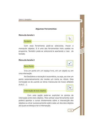 Algumas Ferramentas 
Menu da Janela 1 
Ponteiro 
Com essa ferramenta pode-se selecionar, mover e 
manipular objetos. E é uma das ferramentas mais usadas no 
programa. Também pode-se selecioná-la apertando o esc do 
teclado. 
Menu da Janela 2 
Novo Ponto 
Cria um ponto em um espaço livre, em um objeto ou em 
uma interseção. 
No GeoGebra a rotulação é automática, ou seja, ao criar um 
ponto automaticamente ele recebe um nome ou rótulo. Esta 
nomeação se da usando as letras maiúsculas do nosso alfabeto 
(A,B,C...). 
Interseção de dois objetos 
Com esta opção pode-se explicitar os pontos de 
interseção entre dois objetos. Para utilizar essa ferramenta você 
poderá apontar o cursor diretamente sobre a intersecção dos 
objetos ou clicar sucessivamente sobre cada um dos dois objetos 
aos quais se deseja criar a intersecção. 
Sobre o Geogebra 
19 
Sobre o Geogebra 
 