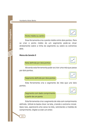 Ponto médio ou centro 
Essa ferramenta cria o ponto médio entre dois pontos. Para 
se criar o ponto médio de um segmento pode-se clicar 
diretamente sobre a linha do segmento ou sobre os extremos 
dele. 
Menu da Janela 3 
Reta definida por dois pontos 
Ativando esta ferramenta pode-se criar uma reta que passa 
por dois pontos. 
Segmento definido por dois pontos 
Esta ferramenta cria o segmento de reta que une dois 
pontos. 
Segmento com dado comprimento 
a partir de um ponto 
Esta ferramenta cria o segmento de reta com comprimento 
definido. Utilizá-la basta clicar na tela, criando o extremo inicial. 
Apos isso, aparecerá uma caixa na tela, solicitando a medida do 
comprimento. Digite-a e der um enter. 
20 
Sobre o Geogebra 
Humberto Alves Bento 
 