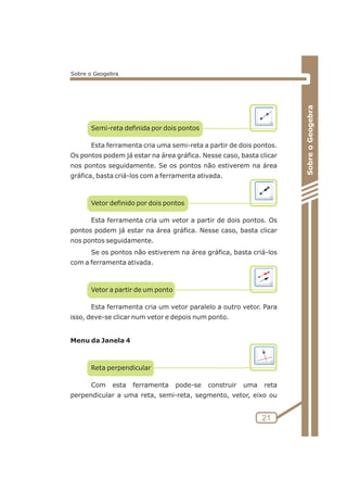 Semi-reta definida por dois pontos 
Esta ferramenta cria uma semi-reta a partir de dois pontos. 
Os pontos podem já estar na área gráfica. Nesse caso, basta clicar 
nos pontos seguidamente. Se os pontos não estiverem na área 
gráfica, basta criá-los com a ferramenta ativada. 
Vetor definido por dois pontos 
Esta ferramenta cria um vetor a partir de dois pontos. Os 
pontos podem já estar na área gráfica. Nesse caso, basta clicar 
nos pontos seguidamente. 
Se os pontos não estiverem na área gráfica, basta criá-los 
com a ferramenta ativada. 
Vetor a partir de um ponto 
Esta ferramenta cria um vetor paralelo a outro vetor. Para 
isso, deve-se clicar num vetor e depois num ponto. 
Menu da Janela 4 
Reta perpendicular 
Com esta ferramenta pode-se construir uma reta 
perpendicular a uma reta, semi-reta, segmento, vetor, eixo ou 
Sobre o Geogebra 
21 
Sobre o Geogebra 
 