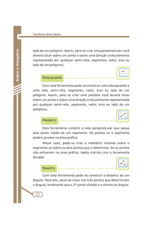 lado de um polígono. Assim, para se criar uma perpendicular você 
devera clicar sobre um ponto e sobre uma direção (naturalmente 
representada por qualquer semi-reta, segmento, vetor, eixo ou 
lado de um polígono). 
Reta paralela 
Com esta ferramenta pode-se construir uma reta paralela a 
uma reta, semi-reta, segmento, vetor, eixo ou lado de um 
polígono. Assim, para se criar uma paralela você deverá clicar 
sobre um ponto e sobre uma direção (naturalmente representada 
por qualquer semi-reta, segmento, vetor, eixo ou lado de um 
polígono). 
Mediatriz 
Esta ferramenta constrói a reta perpendicular que passa 
pelo ponto médio de um segmento. Os pontos ou o segmento 
podem já estar na área gráfica. 
Nesse caso, pode-se criar a mediatriz clicando sobre o 
segmento ou sobre os dois pontos que o determina. Se os pontos 
não estiverem na área gráfica, basta criá-los com a ferramenta 
ativada. 
Bissetriz 
Com esta ferramenta pode-se construir a bissetriz de um 
ângulo. Para isto, deve-se clicar nos três pontos que determinam 
o ângulo, lembrando que o 2º ponto clicado e o vértice do ângulo. 
22 
Sobre o Geogebra 
Humberto Alves Bento 
 