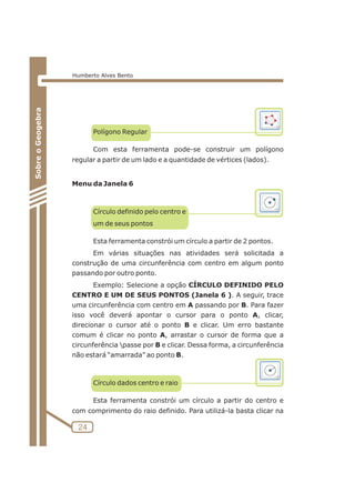 24 
Sobre o Geogebra 
Humberto Alves Bento 
Polígono Regular 
Com esta ferramenta pode-se construir um polígono 
regular a partir de um lado e a quantidade de vértices (lados). 
Menu da Janela 6 
Círculo definido pelo centro e 
um de seus pontos 
Esta ferramenta constrói um círculo a partir de 2 pontos. 
Em várias situações nas atividades será solicitada a 
construção de uma circunferência com centro em algum ponto 
passando por outro ponto. 
Exemplo: Selecione a opção CÍRCULO DEFINIDO PELO 
CENTRO E UM DE SEUS PONTOS (Janela 6 ). A seguir, trace 
uma circunferência com centro em A passando por B. Para fazer 
isso você deverá apontar o cursor para o ponto A, clicar, 
direcionar o cursor até o ponto B e clicar. Um erro bastante 
comum é clicar no ponto A, arrastar o cursor de forma que a 
circunferência passe por B e clicar. Dessa forma, a circunferência 
não estará “amarrada” ao ponto B. 
Círculo dados centro e raio 
Esta ferramenta constrói um círculo a partir do centro e 
com comprimento do raio definido. Para utilizá-la basta clicar na 
 