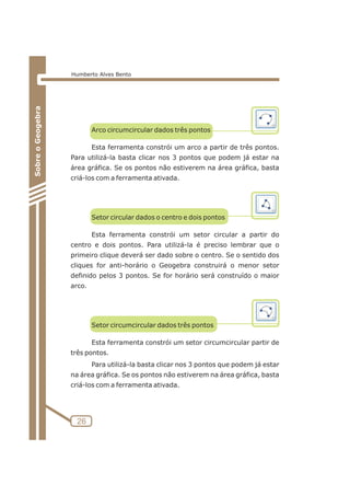 Arco circumcircular dados três pontos 
Esta ferramenta constrói um arco a partir de três pontos. 
Para utilizá-la basta clicar nos 3 pontos que podem já estar na 
área gráfica. Se os pontos não estiverem na área gráfica, basta 
criá-los com a ferramenta ativada. 
Setor circular dados o centro e dois pontos 
Esta ferramenta constrói um setor circular a partir do 
centro e dois pontos. Para utilizá-la é preciso lembrar que o 
primeiro clique deverá ser dado sobre o centro. Se o sentido dos 
cliques for anti-horário o Geogebra construirá o menor setor 
definido pelos 3 pontos. Se for horário será construído o maior 
arco. 
Setor circumcircular dados três pontos 
Esta ferramenta constrói um setor circumcircular partir de 
três pontos. 
Para utilizá-la basta clicar nos 3 pontos que podem já estar 
na área gráfica. Se os pontos não estiverem na área gráfica, basta 
criá-los com a ferramenta ativada. 
26 
Sobre o Geogebra 
Humberto Alves Bento 
 