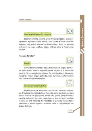 Cônica definida por cinco pontos 
Esta ferramenta constrói uma cônica (parábola, elipse ou 
hipérbole) a partir de cinco pontos. Para utilizá-la basta clicar nos 
5 pontos que podem já estar na área gráfica. Se os pontos não 
estiverem na área gráfica, basta criá-los com a ferramenta 
ativada. 
Menu da Janela 7 
Ângulo 
Com esta ferramenta é possível marcar um ângulo definido 
por três pontos onde o segundo ponto clicado é o vértice do 
mesmo. Se o sentido dos cliques for anti-horário o Geogebra 
marcará o maior ângulo definido pelos 3 pontos. Se for horário 
será construído o menor ângulo. 
Ângulo com amplitude fixa 
Esta ferramenta, a partir de dois pontos, pode-se construir 
um ângulo com amplitude fixa. Para isto, deve-se clicar nos dois 
pontos iniciais e o pro-grama abrirá uma janela perguntando a 
medida do ângulo que quer desenhar e o sentido que é medido 
(horário ou anti-horário). Na realidade o que essa função faz é 
rotacionar o primeiro ponto clicado ao redor do segundo por um 
ângulo definido. 
Sobre o Geogebra 
27 
Sobre o Geogebra 
 
