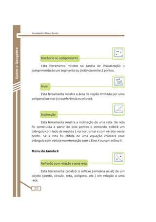 Distância ou comprimento 
Esta ferramenta mostra na Janela de Visualização o 
comprimento de um segmento ou distância entre 2 pontos. 
Área 
Esta ferramenta mostra a área da região limitada por uma 
poligonal ou oval (circunferência ou elipse). 
Inclinação 
Esta ferramenta mostra a inclinação de uma reta. Se reta 
foi construída a partir de dois pontos o comando exibirá um 
triângulo com lado de medida 1 na horizontal e com vértice neste 
ponto. Se a reta foi obtida de uma equação colocará esse 
triângulo com vértice na interseção com o Eixo X ou com o Eixo Y. 
Menu da Janela 8 
Reflexão com relação a uma reta 
Esta ferramenta constrói o reflexo (simetria axial) de um 
objeto (ponto, círculo, reta, polígono, etc.) em relação a uma 
reta. 
28 
Sobre o Geogebra 
Humberto Alves Bento 
 