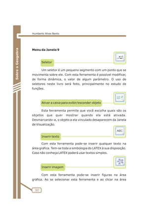 Menu da Janela 9 
Seletor 
Um seletor é um pequeno segmento com um ponto que se 
movimenta sobre ele. Com esta ferramenta é possível modificar, 
de forma dinâmica, o valor de algum parâmetro. O uso de 
seletores neste livro será feito, principalmente no estudo de 
funções. 
Ativar a caixa para exibir/esconder objeto 
Esta ferramenta permite que você escolha quais são os 
objetos que quer mostrar quando ela está ativada. 
Desmarcando-a, o objeto a ela vinculado desaparecem da Janela 
de Visualização. 
Inserir texto 
Com esta ferramenta pode-se inserir qualquer texto na 
área gráfica. Tem-se toda a simbologia do LATEX à sua disposição. 
Caso não conheça LATEX poderá usar textos simples. 
Inserir imagem 
Com esta ferramenta pode-se inserir figuras na área 
gráfica. Ao se selecionar esta ferramenta e ao clicar na área 
30 
Sobre o Geogebra 
Humberto Alves Bento 
 