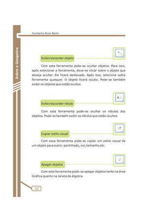Exibir/esconder objeto 
Com esta ferramenta pode-se ocultar objetos. Para isso, 
após selecionar a ferramenta, deve-se clicar sobre o objeto que 
deseja ocultar. Ele ficará destacado. Após isso, selecione outra 
ferramenta qualquer. O objeto ficará oculto. Pode-se também 
exibir os objetos que estão ocultos. 
Exibir/esconder rótulo 
Com esta ferramenta pode-se ocultar os rótulos dos 
objetos. Pode-se também exibir os rótulos que estão ocultos. 
Copiar estilo visual 
Com essa ferramenta pode-se copiar um estilo visual de 
um objeto para outro: pontilhado, cor, tamanho etc. 
Apagar objetos 
Com esta ferramenta pode-se apagar objetos tanto na área 
Gráfica quanto na Janela de álgebra. 
32 
Sobre o Geogebra 
Humberto Alves Bento 
 