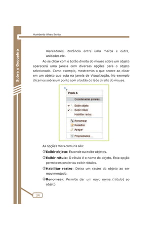 marcadores, distância entre uma marca e outra, 
unidades etc. 
Ao se clicar com o botão direito do mouse sobre um objeto 
aparecerá uma janela com diversas opções para o objeto 
selecionado. Como exemplo, mostramos o que ocorre ao clicar 
em um objeto que esta na janela de Visualização. No exemplo 
clicamos sobre um ponto com o botão do lado direito do mouse. 
As opções mais comuns são: 
jExibir objeto: Esconde ou exibe objetos. 
kExibir rótulo: O rótulo é o nome do objeto. Esta opção 
permite esconder ou exibir rótulos. 
lHabilitar rastro: Deixa um rastro do objeto ao ser 
movimentado. 
mRenomear: Permite dar um novo nome (rótulo) ao 
objeto. 
34 
Sobre o Geogebra 
Humberto Alves Bento 
 