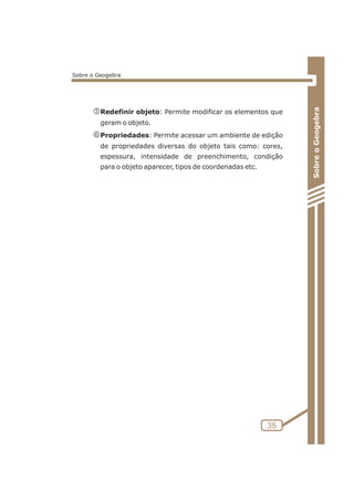 nRedefinir objeto: Permite modificar os elementos que 
geram o objeto. 
oPropriedades: Permite acessar um ambiente de edição 
de propriedades diversas do objeto tais como: cores, 
espessura, intensidade de preenchimento, condição 
para o objeto aparecer, tipos de coordenadas etc. 
35 
Sobre o Geogebra 
Sobre o Geogebra 
 