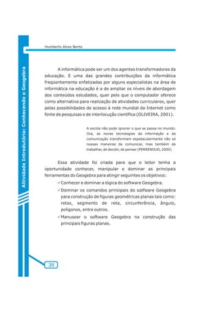 38 
Aitividade Introdutória: Conhecendo o Geogebra 
Humberto Alves Bento 
A informática pode ser um dos agentes transformadores da 
educação. E uma das grandes contribuições da informática 
freqüentemente enfatizadas por alguns especialistas na área de 
informática na educação é a de ampliar os níveis de abordagem 
dos conteúdos estudados, quer pelo que o computador oferece 
como alternativa para realização de atividades curriculares, quer 
pelas possibilidades de acesso à rede mundial da Internet como 
fonte de pesquisas e de interlocução científica (OLIVEIRA, 2001). 
A escola não pode ignorar o que se passa no mundo. 
Ora, as novas tecnologias da informação e da 
comunicação transformam espetacularmente não só 
nossas maneiras de comunicar, mas também de 
trabalhar, de decidir, de pensar (PERRENOUD, 2000). 
Essa atividade foi criada para que o leitor tenha a 
oportunidade conhecer, manipular e dominar as principais 
ferramentas do Geogebra para atingir seguintes os objetivos: 
PConhecer e dominar a lógica do software Geogebra. 
PDominar os comandos principais do sotfware Geogebra 
para construção de figuras geométricas planas tais como: 
retas, segmento de reta, circunferência, ângulo, 
polígonos, entre outros. 
PManusear o software Geogebra na construção das 
principais figuras planas. 
 