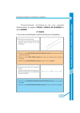 Pr imei ramente cer t i f ique-se de que estejam 
“desmarcadas” as opções: EIXOS e JANELA DE ÁLGEBRA do 
menu EXIBIR. 
1ª PARTE 
I. Com base nas definições, construa as figuras no Geogebra. 
Atividade Introdutória: Conhecendo o Geogebra 
Atividade Introdutória: Conhecendo o Geogebra 
jDefinição de duas retas paralelas: 
Duas retas de um plano são paralelas se não 
possuem ponto comum ou se são 
coincidentes 
PSelecione a opção RETA DEFINIDA POR DOIS PONTOS (Janela 3) e clique em dois lugares 
na janela de construção. 
PSelecione a opção NOVO PONTO (Janela 2) e clique em qualquer lugar na janela de 
construção. 
PSelecione a opção RETA PARALELA (Janela 4) e clique na reta e no ponto C. 
kDefinição de ponto médio de um segmento 
de reta: 
O ponto M é ponto médio de um segmento se 
pertencer ao segmento e se for eqüidistante 
às suas extremidades. 
PSelecione a opção SEGMENTO DEFINIDO POR DOIS PONTOS (Janela 3) e crie o segmento 
de reta AB. 
PSelecione a opção PONTO MÉDIO OU CENTRO (Janela 2) e clique no segmento de reta AB. 
39 
 