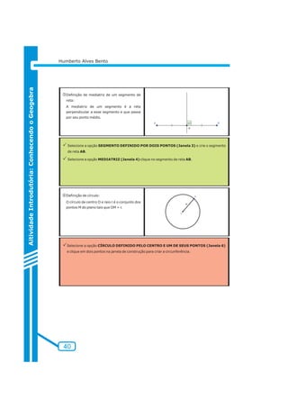 40 
Aitividade Introdutória: Conhecendo o Geogebra 
Humberto Alves Bento 
lDefinição de mediatriz de um segmento de 
reta: 
A mediatriz de um segmento é a reta 
perpendicular a esse segmento e que passa 
por seu ponto médio. 
PSelecione a opção SEGMENTO DEFINIDO POR DOIS PONTOS (Janela 3) e crie o segmento 
de reta AB. 
PSelecione a opção MEDIATRIZ (Janela 4) clique no segmento de reta AB. 
mDefinição de círculo: 
O círculo de centro O e raio r é o conjunto dos 
pontos M do plano tais que OM = r. 
PSelecione a opção CÍRCULO DEFINIDO PELO CENTRO E UM DE SEUS PONTOS (Janela 6) 
e clique em dois pontos na janela de construção para criar a circunferência. 
 