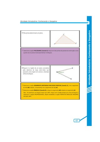 Atividade Introdutória: Conhecendo o Geogebra 
nTrês pontos determinam um plano. 
PSelecione a opção POLÍGONO (Janela 5) clique em três pontos da janela de construção e uma 
quarta vez no ponto inicial para fechar o triângulo. 
oÂngulo é a região de um plano concebida 
pela abertura de duas semi-retas que 
possuem uma origem em comum, chamada 
vértice do ângulo. 
PSelecione a opção SEGMENTO DEFINIDO POR DOIS PONTOS (Janela 3), crie o segmento 
de reta AB e depois , do ponto A, crie o segmento de reta AC. 
PSelecione a opção ÂNGULO (Janela 8) e clique no segmento AB e depois no segmento AC. 
Obs.: Se aparecer um ângulo maior que 180º, clique com o botão direito em cima do ângulo e 
selecione a opção PROPRIEDADES, depois desabilite a opção PERMITIR ÂNGULOS MAIORES 
DO QUE 180º. 
Atividade Introdutória: Conhecendo o Geogebra 
41 
 