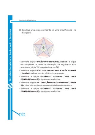 42 
Aitividade Introdutória: Conhecendo o Geogebra 
Humberto Alves Bento 
II. Construa um pentágono inscrito em uma circunferência no 
Geogebra. 
PSelecione a opção POLÍGONO REGULAR (Janela 5) e clique 
em dois pontos da janela de construção. Em seguida vai abrir 
uma janela, digite “5” e depois clique em OK. 
PSelecione a opção CÍRCULO DEFINIDO POR TRÊS PONTOS 
(Janela 6) e clique em três vértices do pentágono. 
PSelecione a opção SEGMENTO DEFINIDO POR DOIS 
PONTOS (Janela 3) e ligue todos os vértices. 
PSelecione a opção INTERSEÇÃO DE DOIS OBJETOS (Janela 
2) e crie a interseção dos segmentos criados anteriormente. 
PSelecione a opção SEGMENTO DEFINIDO POR DOIS 
PONTOS (Janela 3) e ligue todos os vértices. 
 