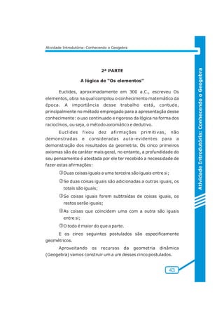 Atividade Introdutória: Conhecendo o Geogebra 
Atividade Introdutória: Conhecendo o Geogebra 
43 
2ª PARTE 
A lógica de “Os elementos” 
Euclides, aproximadamente em 300 a.C., escreveu Os 
elementos, obra na qual compilou o conhecimento matemático da 
época. A importância desse trabalho está, contudo, 
principalmente no método empregado para a apresentação desse 
conhecimento: o uso continuado e rigoroso da lógica na forma dos 
raciocínios, ou seja, o método axiomático e dedutivo. 
Euclides fixou dez afirmações primitivas, não 
demonstradas e consideradas auto-evidentes para a 
demonstração dos resultados da geometria. Os cinco primeiros 
axiomas são de caráter mais geral, no entanto, a profundidade do 
seu pensamento é atestada por ele ter recebido a necessidade de 
fazer estas afirmações: 
jDuas coisas iguais a uma terceira são iguais entre si; 
kSe duas coisas iguais são adicionadas a outras iguais, os 
totais são iguais; 
lSe coisas iguais forem subtraídas de coisas iguais, os 
restos serão iguais; 
mAs coisas que coincidem uma com a outra são iguais 
entre si; 
nO todo é maior do que a parte. 
E os cinco seguintes postulados são especificamente 
geométricos. 
Aproveitando os recursos da geometria dinâmica 
(Geogebra) vamos construir um a um desses cinco postulados. 
 