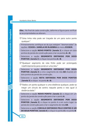 44 
Aitividade Introdutória: Conhecendo o Geogebra 
Humberto Alves Bento 
Obs.: No final de cada construção, deforme a figura para verificar 
se as propriedades se alteram. 
j“Uma linha reta pode ser traçada de um para outro ponto 
qualquer.” 
PPrimeiramente certifique-se de que estejam “desmarcadas” as 
opções: EIXOS e JANELA DE ÁLGEBRA do menu EXIBIR. 
PSelecione a opção NOVO PONTO (Janela 2) e clique em dois 
pontos da janela de construção para criar os pontos A e B. 
PSelecione a opção SEGMENTO DEFINIDO POR DOIS 
PONTOS (Janela 3) e clique nos pontos A e B. 
k“Qualquer segmento de reta finito pode ser prolongado 
indefinidamente para construir uma reta.” 
PSelecione a opção SEGMENTO DEFINIDO POR DOIS 
PONTOS (Janela 3) e crie o segmento de reta AB clicando em 
dois pontos da janela de construção. 
PSelecione a opção RETA DEFINIDA POR DOIS PONTOS 
(Janela 3) e clique no ponto A e B. 
l“Dados um ponto qualquer e uma distância qualquer, pode-se 
traçar um círculo de centro naquele ponto e raio igual à 
distância dada.” 
PSelecione a opção NOVO PONTO (Janela 2) e clique em um 
ponto da janela de construção para criar o ponto A. 
PSelecione a opção SEGMENTO DEFINIDO POR DOIS 
PONTOS (Janela 3) e clique no ponto A e em outro lugar na 
janela de construção para criar o segmento de reta AB. 
PSelecione a opção CIRCULO DEFINIDO PELO CENTRO E UM 
DE SEUS PONTOS (Janela 6) e clique no ponto A e no ponto B. 
 