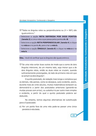 Atividade Introdutória: Conhecendo o Geogebra 
Atividade Introdutória: Conhecendo o Geogebra 
m“Todos os ângulos retos ou perpendiculares ou ( = 90º) são 
iguais entre si.” 
PSelecione a opção RETA DEFINIDA POR DOIS PONTOS 
(Janela 3) e crie a reta a que passa pelos pontos A e B. 
PSelecione a opção RETA PERPENDICULAR (Janela 4) e clique 
na reta a e no ponto A, para criar a reta b. 
PSelecione a opção ÂNGULO (Janela 8) e clique na reta a e na 
reta b. 
45 
Obs.: Você irá verificar que os ângulos são iguais entre si. 
n“Se uma reta cortar duas outras de modo que a soma de dois 
ângulos interiores, de um mesmo lado, seja menor que a de 
dois ângulos retos, então as duas retas se cruzam, quando 
suficientemente prolongadas, do lado da primeira reta em que 
se acham os dois ângulos”. 
O quinto postulado, de redação mais longa e complexa que 
os demais, não parece, como se desejava, auto-evidente, assim, 
durante mais de vinte séculos, muitos matemáticos tentaram ou 
demonstrá-lo a partir dos postulados anteriores (gerando-se 
muitas provas com erros), ou substituí-lo por outro mais simples 
e evidente, a partir do qual o quinto postulado poderia ser 
deduzido. 
No entanto, temos algumas alternativas de substituição 
para o 5 postulado: 
a) Por um ponto fora de uma reta pode-se passar uma única 
paralela à reta dada. 
a 
 
