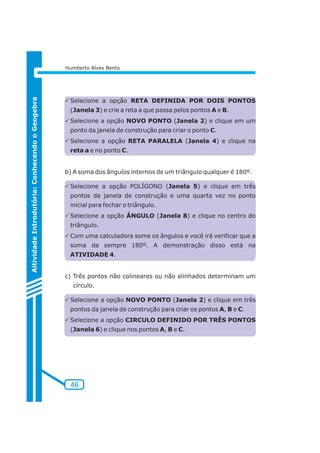 46 
Aitividade Introdutória: Conhecendo o Geogebra 
Humberto Alves Bento 
PSelecione a opção RETA DEFINIDA POR DOIS PONTOS 
(Janela 3) e crie a reta a que passa pelos pontos A e B. 
PSelecione a opção NOVO PONTO (Janela 2) e clique em um 
ponto da janela de construção para criar o ponto C. 
PSelecione a opção RETA PARALELA (Janela 4) e clique na 
reta a e no ponto C. 
b) A soma dos ângulos internos de um triângulo qualquer é 180º. 
PSelecione a opção POLÍGONO (Janela 5) e clique em três 
pontos da janela de construção e uma quarta vez no ponto 
inicial para fechar o triângulo. 
PSelecione a opção ÂNGULO (Janela 8) e clique no centro do 
triângulo. 
PCom uma calculadora some os ângulos e você irá verificar que a 
soma da sempre 180º. A demonstração disso está na 
ATIVIDADE 4. 
c) Três pontos não colineares ou não alinhados determinam um 
círculo. 
PSelecione a opção NOVO PONTO (Janela 2) e clique em três 
pontos da janela de construção para criar os pontos A, B e C. 
PSelecione a opção CIRCULO DEFINIDO POR TRÊS PONTOS 
(Janela 6) e clique nos pontos A, B e C. 
 