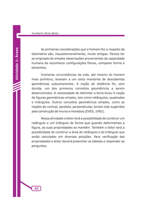 As primeiras considerações que o homem fez a respeito da 
Geometria são, inquestionavelmente, muito antigas. Parece ter 
se originado de simples observações provenientes da capacidade 
humana de reconhecer configurações físicas, comparar forma e 
tamanhos. 
Inúmeras circunstâncias da vida, até mesmo do homem 
mais primitivo, levaram a um certo montante de descobertas 
geométricas subconscientes. A noção de distância foi, sem 
dúvida, um dos primeiros conceitos geométricos a serem 
desenvolvidos. A necessidade de delimitar a terra levou à noção 
de figuras geométricas simples, tais como retângulos, quadrados 
e triângulos. Outros conceitos geométricos simples, como as 
noções de vertical, paralela, perpendicular, teriam sido sugeridos 
pela construção de muros e moradias (EVES, 1992). 
Nessa atividade o leitor terá a possibilidade de construir um 
retângulo e um triângulo de forma que quando deformamos a 
figura, as suas propriedades se mantêm. Também o leitor terá a 
possibilidade de construir a área do retângulo e do triângulo que 
serão calculadas em diversas posições. Para verificação das 
propriedades o leitor deverá preencher as tabelas e responder as 
perguntas. 
48 
Atividade 1: Áreas 
Humberto Alves Bento 
 