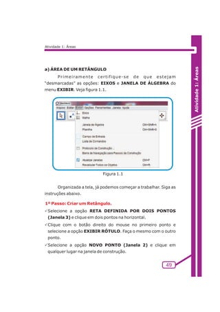 Atividade 1: Áreas 
49 
Atividade 1: Áreas 
a) ÁREA DE UM RETÂNGULO 
Pr imei ramente cer t i f ique-se de que estejam 
“desmarcadas” as opções: EIXOS e JANELA DE ÁLGEBRA do 
menu EXIBIR. Veja figura 1.1. 
Figura 1.1 
Organizada a tela, já podemos começar a trabalhar. Siga as 
instruções abaixo. 
1º Passo: Criar um Retângulo. 
PSelecione a opção RETA DEFINIDA POR DOIS PONTOS 
(Janela 3) e clique em dois pontos na horizontal. 
PClique com o botão direito do mouse no primeiro ponto e 
selecione a opção EXIBIR RÓTULO. Faça o mesmo com o outro 
ponto. 
PSelecione a opção NOVO PONTO (Janela 2) e clique em 
qualquer lugar na janela de construção. 
 