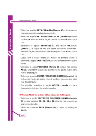 2º Passo: Medir os lados e obter a área do Retângulo. 
50 
Atividade 1: Áreas 
Humberto Alves Bento 
PSelecione a opção RETA PARALELA (Janela 4) e clique na reta 
e depois no ponto criado anteriormente. 
PSelecione a opção RETA PERPENDICULAR (Janela 4) e clique 
no ponto A e na outra reta. Faça o mesmo no ponto B e na outra 
reta. 
PSelecione a opção INTERSEÇÃO DE DOIS OBJETOS 
(Janela 2) e clique na reta que passa por A e na outra reta. 
Também faça o mesmo com a reta que passa por B e na outra 
reta. 
PClique com o botão direito do mouse no primeiro ponto e 
selecione a opção EXIBIR RÓTULO. Faça o mesmo com o outro 
ponto. 
PSelecione a opção POLÍGONO (Janela 5) e clique nos pontos 
ABED. E também clique uma quinta vez no ponto inicial para 
fechar o retângulo. 
PSelecione a opção EXIBIR/ESCONDER OBJETO (Janela 11) 
e clique em todas as quatro retas e também no ponto que está 
fora do retângulo. 
PEm seguida, selecione a opção MOVER (Janela 1) para 
desaparecer todos os itens selecionados. 
PSelecione a opção DISTÂNCIA OU COMPRIMENTO (Janela 
8) e meça os lados AB, DE, AD e BE clicando nos respectivos 
segmentos de reta. 
PSelecione a opção AREA (Janela 8) e clique no retângulo 
ABED. 
 