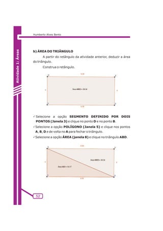 52 
Atividade 1: Áreas 
Humberto Alves Bento 
b) ÁREA DO TRIÂNGULO 
A partir do retângulo da atividade anterior, deduzir a área 
do triângulo. 
Construa o retângulo. 
PSelecione a opção SEGMENTO DEFINIDO POR DOIS 
PONTOS (Janela 3) e clique no ponto D e no ponto B. 
PSelecione a opção POLÍGONO (Janela 5) e clique nos pontos 
A, B, D e de volta no A para fechar o triângulo. 
PSelecione a opção ÁREA (janela 8) e clique no triângulo ABD. 
 