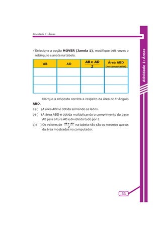 Atividade 1: Áreas 
AB x AD 
AB AD Área ABD 
2 (no computador) 
53 
Atividade 1: Áreas 
PSelecione a opção MOVER (Janela 1), modifique três vezes o 
retângulo e anote na tabela. 
Marque a resposta correta a respeito da área do triângulo 
ABD. 
a) ( ) A área ABD é obtida somando os lados. 
b) ( ) A área ABD é obtida multiplicando o comprimento da base 
AB pela altura AD e dividindo tudo por 2. 
c) ( ) Os valores de AB x AD 
na tabela não são os mesmos que os 
2 
da área mostrados no computador. 
 