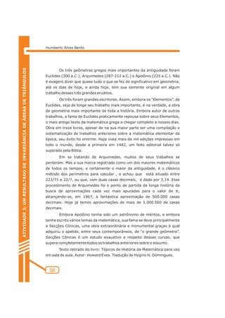 Humberto Alves Bento 
56 
ATIVIDADE 2: UM RESULTADO DE INVARIÂNCIA DE ÁREAS DE TRIÂNGULOS 
Os três geômetras gregos mais importantes da antiguidade foram 
Euclides (300 a.C.), Arquimedes (287-212 a.C.) e Apolônio (225 a.C.). Não 
é exagero dizer que quase tudo o que se fez de significativo em geometria, 
até os dias de hoje, e ainda hoje, tem sua semente original em algum 
trabalho desses três grandes eruditos. 
Os três foram grandes escritores. Assim, embora os “Elementos”, de 
Euclides, seja de longe seu trabalho mais importante, é na verdade, a obra 
de geometria mais importante de toda a história. Embora autor de outros 
trabalhos, a fama de Euclides praticamente repousa sobre seus Elementos, 
o mais antigo texto da matemática grega a chegar completo a nossos dias. 
Obra em treze livros, apesar de na sua maior parte ser uma compilação e 
sistematização de trabalhos anteriores sobre a matemática elementar da 
época, seu êxito foi enorme. Haja vista mais de mil edições impressas em 
todo o mundo, desde a primeira em 1482, um feito editorial talvez só 
superado pela Bíblia. 
Em se tratando de Arquimedes, muitos de seus trabalhos se 
perderam. Mas a sua marca registrada como um dos maiores matemáticos 
de todos os tempos, e certamente o maior da antiguidade, é o clássico 
método dos perímetros para calcular , e achou que está situado entre 
223/71 e 22/7, ou que, com duas casas decimais, é dado por 3,14. Esse 
procedimento de Arquimedes foi o ponto de partida da longa história da 
busca de aproximações cada vez mais apuradas para o valor de , 
alcançando-se, em 1967, a fantástica aproximação de 500.000 casas 
decimais. Hoje já temos aproximações de mais de 1.000.000 de casas 
decimais. 
Embora Apolônio tenha sido um astrônomo de méritos, e embora 
tenha escrito vários temas da matemática, sua fama se deve principalmente 
a Secções Cônicas, uma obra extraordinária e monumental graças à qual 
adquiriu o apelido, entre seus contemporâneos, de “o grande geômetra”. 
Secções Cônicas é um estudo exaustivo a respeito dessas curvas, que 
supera completamente todos os trabalhos anteriores sobre o assunto. 
Texto retirado do livro: Tópicos de História da Matemática para uso 
em sala de aula. Autor: Howard Eves. Tradução de Hygino H. Domingues. 
p 
 