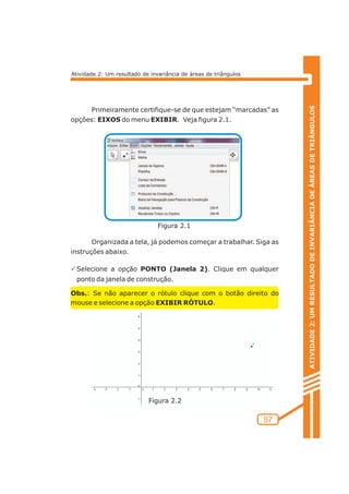 Figura 2.1 
Figura 2.2 
ATIVIDADE 2: UM RESULTADO DE INVARIÂNCIA DE ÁREAS DE TRIÂNGULOS 
57 
Atividade 2: Um resultado de invariância de áreas de triângulos 
Primeiramente certifique-se de que estejam “marcadas” as 
opções: EIXOS do menu EXIBIR. Veja figura 2.1. 
Organizada a tela, já podemos começar a trabalhar. Siga as 
instruções abaixo. 
PSelecione a opção PONTO (Janela 2). Clique em qualquer 
ponto da janela de construção. 
Obs.: Se não aparecer o rótulo clique com o botão direito do 
mouse e selecione a opção EXIBIR RÓTULO. 
 
