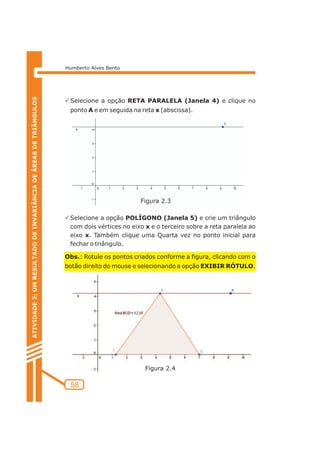 Humberto Alves Bento 
PSelecione a opção RETA PARALELA (Janela 4) e clique no 
ponto A e em seguida na reta x (abscissa). 
PSelecione a opção POLÍGONO (Janela 5) e crie um triângulo 
com dois vértices no eixo x e o terceiro sobre a reta paralela ao 
eixo x. Também clique uma Quarta vez no ponto inicial para 
fechar o triângulo. 
Obs.: Rotule os pontos criados conforme a figura, clicando com o 
botão direito do mouse e selecionando a opção EXIBIR RÓTULO. 
58 
ATIVIDADE 2: UM RESULTADO DE INVARIÂNCIA DE ÁREAS DE TRIÂNGULOS 
Figura 2.3 
Figura 2.4 
 