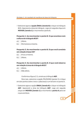 ATIVIDADE 2: UM RESULTADO DE INVARIÂNCIA DE ÁREAS DE TRIÂNGULOS 
59 
Atividade 2: Um resultado de invariância de áreas de triângulos 
PSelecione agora a opção ÁREA (Janela 8) e clique no triângulo 
BCD. Aparecerá a área do triângulo. Logo em seguida clique em 
MOVER (Janela 1) e movimente o ponto B. 
Pergunta 1: Ao movimentar o ponto B. O que acontece com 
a altura do triângulo BCD? 
a) ( ) Altera. 
b) ( ) Permanece a mesma. 
Pergunta 2: Ao movimentar o ponto B. O que você constata 
em relação à base CD? 
a) ( ) Ficou a mesma. 
b) ( ) Altera. 
Pergunta 3: Ao movimentar o ponto B. O que você observa 
em relação à área do triângulo BCD? 
a) ( ) Altera. 
b) ( ) Não altera. 
Conforme a figura 2.5, construa o triângulo AEF. 
Para isso, selecione a opção POLÍGONO (janela 5) e clique 
em dois pontos sobre o eixo x (abscissa) e um terceiro no ponto A. 
PSelecione agora a opção ÁREA (Janela 8) e clique no triângulo 
AEF. Aparecerá a área do triângulo AEF. Logo em seguida 
clique em MOVER (Janela 1) e movimente o ponto A para ver 
o que acontece. 
 