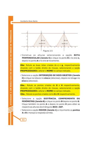 Humberto Alves Bento 
PConstrua as alturas selecionando a opção RETA 
PERPENDICULAR (Janela 4) e clique no ponto B e no eixo x, 
depois no ponto A e no eixo x novamente. 
Obs: Rotule as duas retas criadas de c e g, respectivamente 
clicando com o botão direito do mouse, selecionando a opção 
PROPRIEDADES e alterar o NOME no campo indicado. 
PSelecione a opção INTERSEÇÃO DE DOIS OBJETOS (Janela 
2) e clique na reta c e no eixo x (abscissa), depois na reta g e no 
eixo x (abscissa). 
Obs.: Rotule os pontos criados de G e H respectivamente, 
clicando com o botão direito do mouse, selecionando a opção 
PROPRIEDADES e alterar o NOME no campo indicado. 
Obs.: Rotule os pontos criados como G e H respectivamente. 
PSelecione a opção DISTÂNCIA, COMPRIMENTO OU 
PERÍMETRO (Janela 8) e clique no ponto B depois no ponto G. 
Clique também no ponto A e depois no ponto H para obter as 
respectivas alturas dos triângulos BCD e AEF. 
PSelecione a opção MOVER (Janela 1) e movimente os pontos 
A e B e marque a resposta correta. 
60 
ATIVIDADE 2: UM RESULTADO DE INVARIÂNCIA DE ÁREAS DE TRIÂNGULOS 
Figura 2.5 
 