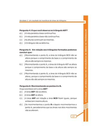 ATIVIDADE 2: UM RESULTADO DE INVARIÂNCIA DE ÁREAS DE TRIÂNGULOS 
61 
Atividade 2: Um resultado de invariância de áreas de triângulos 
Pergunta 4: O que você observa no triângulo AEF? 
a) ( ) A reta paralela a base continua fixa. 
b) ( ) A reta paralela a base não continua fixa. 
c) ( ) As alturas continuam as mesmas. 
d) ( ) O triângulo não se deforma. 
Pergunta 5: Em relação aos triângulos formados podemos 
concluir que: 
a) ( ) Movimentando o ponto B, a área do triângulo BCD não se 
altera porque o comprimento da base e o comprimento da 
altura são sempre os mesmos. 
b) ( )Movimentando o ponto A, a área do triângulo AEF se altera 
porque o comprimento da base e da altura são sempre os 
mesmos. 
c) ( ) Movimentando o ponto B, a área do triângulo BCD não se 
altera, porque o comprimento da base e o comprimento da 
altura não são sempre os mesmos. 
Pergunta 6: Movimentando os pontos A e B. 
O que acontece com a área AEF? 
a) ( ) A área AEF não se altera. 
b) ( ) A área AEF se altera. 
c) ( ) A área AEF em relação a área BCD ficam iguais, porque 
ambas tem mesma altura. 
d) ( ) Se movimentarmos o ponto B e depois movimentarmos o 
ponto A, perceberemos que as áreas nos dois movimentos 
não se alteram. 
 